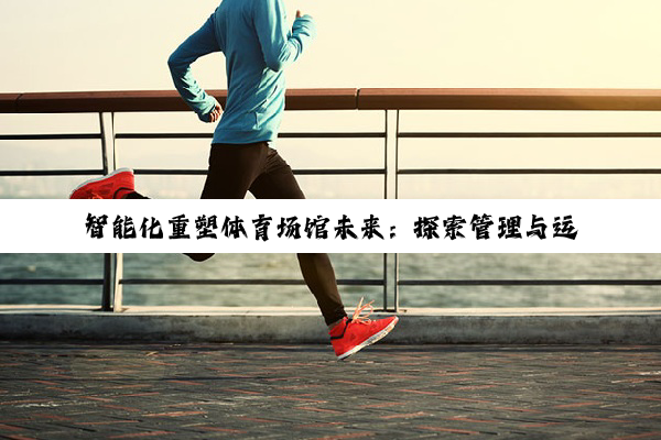 智能化重塑体育场馆未来：探索管理与运营的新境界