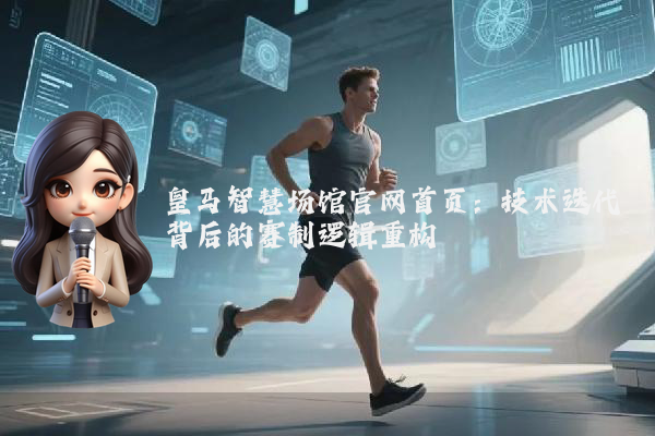 皇马智慧场馆官网首页:技术迭代背后的赛制逻辑重构