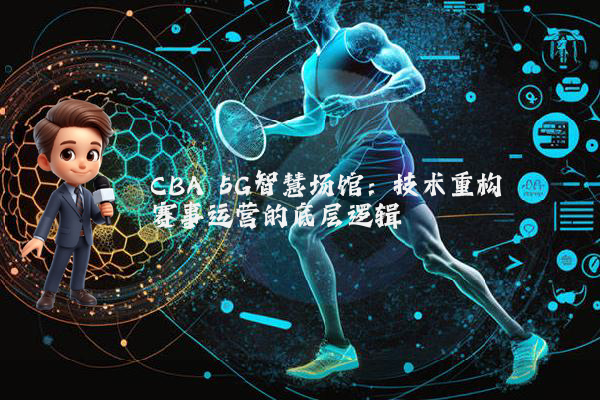 CBA 5G智慧场馆：技术重构赛事运营的底层逻辑